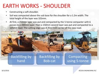 EARTH WORKS - SHOULDER
• Constructing a soft shoulder.
• Soil was compacted above the sub base for the shoulder for a 1.2m width. The
total height of the layer was 325mm.
• At first, a 250mm layer was put and compacted by the 5-tonne compacter with 6
passes to a 200mm layer. Then a 150mm second layer was put and compacted to a
125mm layer. The cutting edge was 8.35m from center of the new road.
8/12/2016 ACCESS ENGINEERING PLC
Backfilling by
hand
Backfilling by
Bob-cat
Compacting
using 5-tonne
 