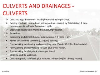 CULVERTS AND DRAINAGES -
CULVERTS
 Constructing a Box culvert in a highway and its importance.
 Existing road was cleaned and setting-out was carried by Total station & tape
measurements to locate Box culvert path.
 Excavation levels were marked using Dumpy leveler.
 Procedure:
• Excavating and demolishing of existing culvert if there is any.
• 75mm thick screed concrete (C15 (20)) pouring.
• Formworking, reinforcing and concreting base (Grade 30 (20) - Ready mixed).
• Formworking and reinforcing for wall plus lower hunch.
• Formworking for slab/deck plus upper hunch.
• Cleaning and De-watering.
• Concreting wall, slab/deck plus hunches. (Grade 30 (20) - Ready mixed).
8/12/2016 ACCESS ENGINEERING PLC
 