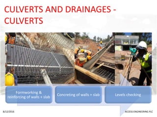 CULVERTS AND DRAINAGES -
CULVERTS
Formworking &
reinforcing of walls + slab
Concreting of walls + slab Levels checking
8/12/2016 ACCESS ENGINEERING PLC
 