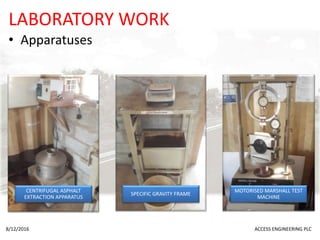 LABORATORY WORK
• Apparatuses
8/12/2016 ACCESS ENGINEERING PLC
CENTRIFUGAL ASPHALT
EXTRACTION APPARATUS
SPECIFIC GRAVITY FRAME
MOTORISED MARSHALL TEST
MACHINE
 