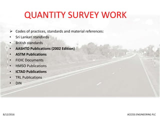 QUANTITY SURVEY WORK
 Codes of practices, standards and material references:
• Sri Lankan standards
• British standards
• AASHTO Publications (2002 Edition)
• ASTM Publications
• FIDIC Documents
• HMSO Publications
• ICTAD Publications
• TRL Publications
• DIN
8/12/2016 ACCESS ENGINEERING PLC
 