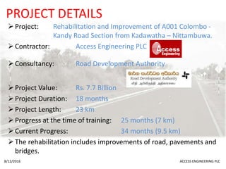 PROJECT DETAILS
Project: Rehabilitation and Improvement of A001 Colombo -
Kandy Road Section from Kadawatha – Nittambuwa.
Contractor: Access Engineering PLC
Consultancy: Road Development Authority
Project Value: Rs. 7.7 Billion
Project Duration: 18 months
Project Length: 23 km
Progress at the time of training: 25 months (7 km)
Current Progress: 34 months (9.5 km)
The rehabilitation includes improvements of road, pavements and
bridges.
8/12/2016 ACCESS ENGINEERING PLC
 