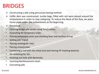 BRIDGES
 Constructing a pile using percussion boring method.
 Coffer dam was constructed. Jumbo bags, filled with soil were placed around the
embankment in order to stop collapsing. To reduce the block of the flow, we place
Hume pipes under the embankment at the beginning.
 Procedure:
• Locating bridge pile center using Total station.
• Excavating for temporary cover.
• Placing temporary cover and checking level and position at top.
• Setting pile Tripod.
• Placing rectangular case.
• Placing chisel/cutter.
• Combining a rod with the chisel and start boring till meeting bedrock.
• Do socketing for 1m.
• Flushing-out hole with Bentonite.
• Inserting Reinforcement mesh.
• Concreting pile.
8/12/2016 ACCESS ENGINEERING PLC
 