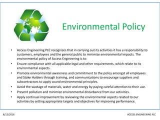 Environmental Policy
• Access Engineering PLC recognizes that in carrying out its activities it has a responsibility to
customers, employees and the general public to minimize environmental impacts. The
environmental policy of Access Engineering is to:
• Ensure compliance with all applicable legal and other requirements, which relate to its
environmental aspects.
• Promote environmental awareness and commitment to the policy amongst all employees
and Stake Holders through training, and communications to encourage suppliers and
subcontractors to apply sound environmental principles.
• Avoid the wastage of materials, water and energy by paying careful attention to their use.
• Prevent pollution and minimize environmental disturbance from our activities.
• Apply continual improvement by reviewing the environmental aspects related to our
activities by setting appropriate targets and objectives for improving performance.
8/12/2016 ACCESS ENGINEERING PLC
 