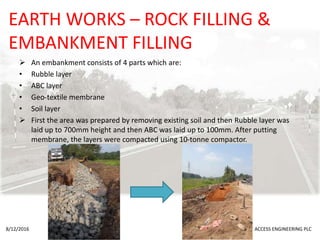 EARTH WORKS – ROCK FILLING &
EMBANKMENT FILLING
 An embankment consists of 4 parts which are:
• Rubble layer
• ABC layer
• Geo-textile membrane
• Soil layer
 First the area was prepared by removing existing soil and then Rubble layer was
laid up to 700mm height and then ABC was laid up to 100mm. After putting
membrane, the layers were compacted using 10-tonne compactor.
8/12/2016 ACCESS ENGINEERING PLC
 