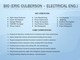 BIO (ERIC CULBERSON – ELECTRICAL ENG.)
KEY STRENGTHS
 High Volume Production
 Factory Development
 Strategic Planning
 TQM/SPC Six-Sigma
 Process Analysis
 Lean Manufacturing
 Process Improvement
 Product Development
 Total Predictive Maint.
 Risk Management
 Cost Reduction
 Budgeting
 Employee Development
 Factory Automation
 Project Management
CORE COMPETENCIES
 Production & Operations, including factory development, high volume manufacturing.
 Factory startups both, domestic and international including process control.
 Program management leadership from project conception to transfer to operations.
 Development of factory automation systems including MES & data tracking.
 Continuous process improvement utilizing SPC, lean manufacturing.
 Predictive Maintenance Systems & sustaining engineering with machine upgrades.
 Manufacturing engineering, supply chain management, program and project management.
 Strategic planning, budgeting and employee / team development.
 