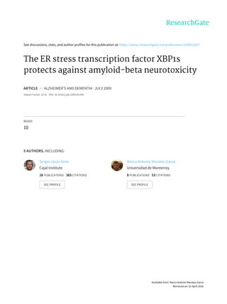 See	discussions,	stats,	and	author	profiles	for	this	publication	at:	https://www.researchgate.net/publication/245822927
The	ER	stress	transcription	factor	XBP1s
protects	against	amyloid-beta	neurotoxicity
ARTICLE		in		ALZHEIMER'S	AND	DEMENTIA	·	JULY	2009
Impact	Factor:	12.41	·	DOI:	10.1016/j.jalz.2009.04.695
READS
10
5	AUTHORS,	INCLUDING:
Sergio	casas-tinto
Cajal	Institute
28	PUBLICATIONS			365	CITATIONS			
SEE	PROFILE
Marco	Antonio	Morales-Garza
Universidad	de	Monterrey
8	PUBLICATIONS			53	CITATIONS			
SEE	PROFILE
Available	from:	Marco	Antonio	Morales-Garza
Retrieved	on:	01	April	2016
 