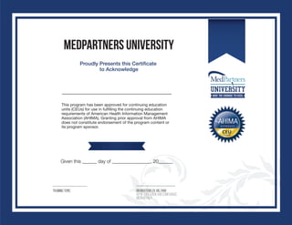 Medpartners UNIVERSITY
Proudly Presents this Certificate
to Acknowledge
This program has been approved for continuing education
units (CEUs) for use in fulfilling the continuing education
requirements of American Health Information Management
Association (AHIMA). Granting prior approval from AHIMA
does not constitute endorsement of the program content or
its program sponsor.
Training Topic BRANDI FOWLER, MS, RHIA
VP OF EDUCATION AND COMPLIANCE,
MEDPARTNER
Given this ______ day of ________________, 20______
25
25th September 16
ICD-10 OutPatient Training Course
Sirada Norman
Brandi
Fowler,
MS, RHIA
Digitally signed by Brandi Fowler,
MS, RHIA
DN: cn=Brandi Fowler, MS, RHIA,
o=MedPartners, ou=VP of
Education and Compliance,
email=bfowler@medpartners.co
m, c=US
Date: 2016.10.04 14:07:22 -04'00'