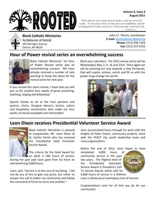 Volume 3, Issue 3
August 2011
Black Catholic Ministries’ 1st Hour
of Power Revival series was an
overwhelming success! We have
already received a number of calls
wanting to know the dates for the
revival series for next year.
If you missed this years revival, I hope that you will
join us for another four weeks of great preaching,
teaching, singing and fellowship!
Special thanks to all of the host parishes and
pastors, choirs, liturgical dancers, lectors, ushers
and hospitality coordinators who made our four
weeks of revival enjoyable and memorable!
Hour of Power revival series an overwhelming success
Black Catholic Ministries
Archdiocese of Detroit
305 Michigan Avenue
Detroit, MI 48226
John J.F. Thorne, Coordinator
E-mail: blackcatholics@aod.org
Phone: (313) 596-7103
Fax: (313) 237-5752
Write down the vision clearly upon the tablets, so that one can read it
readily. For the vision still has its time, presses on to fulfillment, and will
not disappoint; If it delays, wait for it, it will surely come, it will not be late.
~ Habakkuk 2:2-3
Mark your calendars! The 2012 revival series will be
Wednesdays May 2, 9, 16 and 23rd. Once again we
will be pressing our way towards a new Pentecost,
that will inspire, enliven, enrich and fill us with the
power to go change the world.
Black Catholic Ministries is pleased
to congratulate, Mr. Leon Dixon of
St. Cecilia Parish who has received
the Presidential Gold Volunteer
Service Award.
The criteria for the Gold Award for
an adult is 500 hours of service.
During the past year Leon gave from his heart an
overwhelming 3,000 hours.
Leon, said: “Service is at the core of my being. I did
not do any of this to gain any press, but rather to
answer the call to better my community and follow
the command of Christ to serve one another.”
Leon Dixon receives Presidential Volunteer Service Award
Leon accumulated hours through his work with the
Knights of Peter Claver, community projects, work
with the YFACT city youth leadership team and
many organizations.
Before the end of 2011, Leon hopes to have
completed 4,000 hours of
community service in the past
two years. The Highest level of
the Presidential Volunteer
Service Award is President’s Call
To Service Award, which calls for
4,000 hours of service in a lifetime.
Leon is obviously an exemplary man of service!
Congratulations Leon for all that you do for our
community!
 