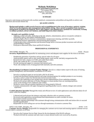 Melinda McKibben
email: pmmckibben@gmail.com
754 Lyndsey Drive
Brighton, Tennessee 38011
(901) 485-0384
SUMMARY
Innovative and strategic professional with excellent analytical, communication and problem solving skills to achieve cost
reductions and increase bottom line
QUALIFICATIONS
Background includes a solid record of success and accomplishments in the areas of inventory analysis, training,
client service/development, data management and problem solving. Have earned recognition from executive
management in business development, direct sales support, and administrative positions for consistently working
to enhance products, attract new business, and build long-term client relations.
Strengths and capabilities include:
· Applying a solid work ethic, dedication to the job, initiative, determination, and an ever-positive attitude to
consistently achieve and surpass established goals.
· Applying highly effective business communication, interpersonal, listening, and follow-up skills.
· Recognizing business opportunities and maximizing their potential.
· Using strong written communication and document design skills to increase product awareness and cultivate
client/distributor relations.
· Proficient in Microsoft Office Suite and BAAN Software.
PROFESSIONAL EXPERIENCE
TRUCKPRO, Memphis, TN…………………………………………………………………………...……..03/02 – Present
Inventory Replenishment Responsible for maintaining correct and adequate stock supplies for the stores at all times.
· Handled the generation of purchase and any special orders for all stores.
· Analyzed daily reports such as store stock bump request, stock out file, and daily reorganization file.
· Research lost sales, returns over $100, and vendor back orders.
· Work with vendors & DC’s to resolve freight issues.
· Provide training and support to customers and internal users.
· Work with multiple levels of management both internally and with customers.
Merchandising Coordinator/Assistant Product Manager Served as a subject matter expert in the areas of training,
product management, and merchandise coordination for all stores.
· Served as a technical expert on service/sales calls for all stores.
· Created and distributed training materials and setup training programs for multiple products in our inventory.
· Served as a direct contact for internal and external warranty issues.
· Assisted in the marketing of new product lines and the implementation of new marketing strategies.
· Worked with and provided data to Product Managers to ensure product lines are meeting projections.
· Assist in the training of new employees and vendors.
· Worked to ensure that government regulations are being properly followed.
· Constant communication with upper management regarding product success, industry changes and customer
experience.
Credit/Collections Specialist Managed the timely and efficient review of credit applications and collection duties for all
stores within the company.
· Collected and resolved past due balances and made collection calls on customer accounts.
· Reviewed credit applications and performed final determination on credit overrides for stores.
· Reconciled customer account issues.
· Strengthen ongoing relationships with customers through strong communications skills and tireless drive to succeed
beyond expected goals.
· Responsible for cross-selling new services through maintenance of extensive customer files.
RING CAN CORP., Memphis, TN……………………………………………………………………….…...09/88– 11/01
Customer Service Manager Responsible for managing the customer service team and ensuring superior customer service
was provided to customers at all times.
· Served as the Customer Service Dept. liaison for the development of the BAAN software.
· Worked with both the customer and sales team to ensure desired results were received by all parties.
 