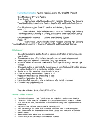 Furmanite America Inc. Pipeline Inspector. Crane, TX, 10/5/2015- Present
Oryx, Midstream 16” Trunk Pipeline
Crane County, TX
● Worked as a Utility/Coating Inspector. Inspected Clearing, Pipe Stringing,
Trenching/Ditching, Lowering-In, Coating, Pad/Backfill, and Rough/Final Cleanup.
Oryx, Midstream Jagged Peak 12’’ Mainline and Gathering System
Pyote, TX
● Worked as a Utility/Coating Inspector. Inspected Clearing, Pipe Stringing,
Trenching/Ditching, Lowering-In, Coating, Pad/Backfill, and Rough/Final Cleanup.
Oryx, Midstream Centennial 12’’ Mainline and Gathering System
Pecos, TX
● Worked as a Utility/Coating Inspector. Inspected Clearing, Pipe Stringing,
Trenching/Ditching, Lowering-In, Coating, Pad/Backfill, and Rough/Final Cleanup.
Utility Inspector

 Inspect materials and quality of work of pipeline construction for conformance to
specifications
 Observe preparation of right-of-way for conformance to contract agreement
 Verify depth and alignment of trenches, using tape measure.
 Examine bottom of trench for rocks or other hard objects that might damage pipe
coatings
 Observed coating of pipe joints for conformance to specifications and verified accuracy
of coating by observing or conducting tests for holidays
 Advise supervisor regarding corrections to be made
 Observe clearing and cleanup of pipeline ROW
 Inspection of sandblasting and coating of pipe
 Lowering the pipe into the ditch
 Inspection of all excavation prior to during and after backfill operations
 Complete daily progress reports
Zeeco Inc – Broken Arrow, OK 07/2008 – 12/2012
Electrical Controls Technician

 Fabricate and construct Flare Control panels and racks from client supplied drawings
 Layout and mount individual components and instruments on control racks per drawings
 Run conduit, pull wires, and terminate to instrumentation using client supplied electrical
schematics
 Bend and route stainless steel air lines for instrumentation
 Red line drawings and create an as built once the control panel or rack is complete
 Test control panel and instrumentation for proper function once fabrication is complete
 Welders Helper`
 Assistant fabrication welder in a shop environment
 Prepare fittings and components for the welding process
 