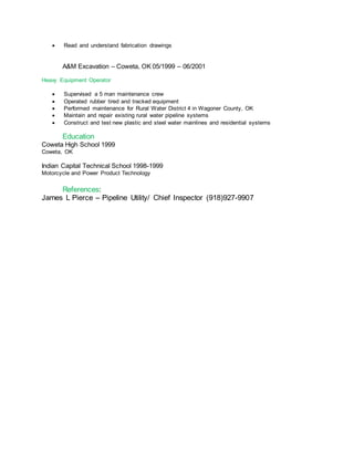  Read and understand fabrication drawings
A&M Excavation – Coweta, OK 05/1999 – 06/2001
Heavy Equipment Operator

 Supervised a 5 man maintenance crew
 Operated rubber tired and tracked equipment
 Performed maintenance for Rural Water District 4 in Wagoner County, OK
 Maintain and repair existing rural water pipeline systems
 Construct and test new plastic and steel water mainlines and residential systems
Education
Coweta High School 1999
Coweta, OK
Indian Capital Technical School 1998-1999
Motorcycle and Power Product Technology
References:
James L Pierce – Pipeline Utility/ Chief Inspector (918)927-9907
 