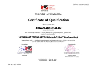 CERT. NO. : DW/CERT-UT/053/16
DOC. NO. : DWI-F-HRD-010
PT. DOUBLE WAVES INDONESIA
Certificate of Qualification
This is to certify that:
ADNAN ABDUSSALAM
COMPANY: PRIVATE
Has successfully completed a course of study and has passed general, specific and
practical examination for
ULTRASONIC TESTING LEVEL II (Include T, K & Y Configuration)
In accordance with PT. Double Waves Indonesia’s written practice DW-P-OSNDT-WP01 rev.00
and the ASNT-SNT-TC-1A (2011) Recommended Practice
Certified By: Examined By:
BAGUS TRI ATMOYO SAENAL ALADIN RAPI
DIRECTOR Technical Advisor
Ndt level III, Cert. No. 145394
Certification date : Jun 22, 2016
Expiration date : Jun 21, 2021
 