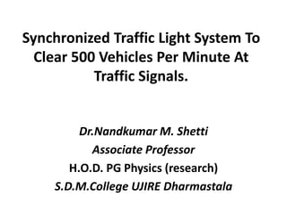 Synchronized Traffic Light System To
Clear 500 Vehicles Per Minute At
Traffic Signals.
Dr.Nandkumar M. Shetti
Associate Professor
H.O.D. PG Physics (research)
S.D.M.College UJIRE Dharmastala
 