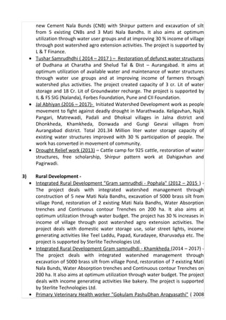 new Cement Nala Bunds (CNB) with Shirpur pattern and excavation of silt
from 5 existing CNBs and 3 Mati Nala Bandhs. It also aims at optimum
utilization through water user groups and at improving 30 % income of village
through post watershed agro extension activities. The project is supported by
L & T Finance.
• Tushar Samrudhdhi ( 2014 – 2017 ) – Restoration of defunct water structures
of Dudhana at Charatha and Shelud Tal & Dist – Aurangabad. It aims at
optimum utilization of available water and maintenance of water structures
through water use groups and at improving income of farmers through
watershed plus activities. The project created capacity of 3 cr. Lit of water
storage and 18 Cr. Lit of Groundwater recharge. The project is supported by
IL & FS SIG (Nalanda), Forbes Foundation, Pune and CII Foundation.
• Jal Abhiyan (2016 – 2017)- Initiated Watershed Development work as people
movement to fight against deadly drought in Marathwada. Keligavhan, Najik
Pangari, Matrewadi, Padali and Dhoksal villages in Jalna district and
Dhonkheda, Khamkheda, Donwada and Gungi Gevrai villages from
Aurangabad district. Total 201.34 Million liter water storage capacity of
existing water structures improved with 30 % participation of people. The
work has converted in movement of community.
• Drought Relief work (2013) – Cattle camp for 925 cattle, restoration of water
structures, free scholarship, Shirpur pattern work at Dahigavhan and
Pagirwadi.
3) Rural Development -
• Integrated Rural Development "Gram samrudhdi - Pophala" (2012 – 2015 ) -
The project deals with integrated watershed management through
construction of 5 new Mati Nala Bandhs, excavation of 5000 brass silt from
village Pond, restoration of 2 existing Mati Nala Bandhs, Water Absorption
trenches and Continuous contour Trenches on 200 ha. It also aims at
optimum utilization through water budget. The project has 30 % increases in
income of village through post watershed agro extension activities. The
project deals with domestic water storage use, solar street lights, income
generating activities like Teel Laddu, Papad, Kuradayee, Kharuvadya etc. The
project is supported by Sterlite Technologies Ltd.
• Integrated Rural Development Gram samrudhdi - Khamkheda (2014 – 2017) -
The project deals with integrated watershed management through
excavation of 5000 brass silt from village Pond, restoration of 7 existing Mati
Nala Bunds, Water Absorption trenches and Continuous contour Trenches on
200 ha. It also aims at optimum utilization through water budget. The project
deals with income generating activities like bakery. The project is supported
by Sterlite Technologies Ltd.
• Primary Veterinary Health worker "Gokulam PashuDhan Arogyasathi" ( 2008
 