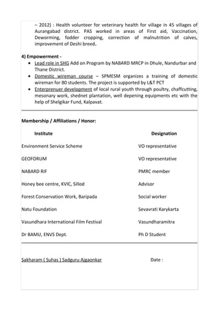 – 2012) : Health volunteer for veterinary health for village in 45 villages of
Aurangabad district. PAS worked in areas of First aid, Vaccination,
Deworming, fodder cropping, correction of malnutrition of calves,
improvement of Deshi breed.
4) Empowerment -
• Lead role in SHG Add on Program by NABARD MRCP in Dhule, Nandurbar and
Thane District.
• Domestic wireman course – SPMESM organizes a training of domestic
wireman for 80 students. The project is supported by L&T PCT
• Enterprenuer development of local rural youth through poultry, chaffcutting,
mesonary work, shednet plantation, well depening equipments etc with the
help of Shelgikar Fund, Kalpavat.
Membership / Affiliations / Honor:
Institute Designation
Environment Service Scheme VO representative
GEOFORUM VO representative
NABARD RIF PMRC member
Honey bee centre, KVIC, Sillod Advisor
Forest Conservation Work, Baripada Social worker
Natu Foundation Sevavrati Karykarta
Vasundhara International Film Festival Vasundharamitra
Dr BAMU, ENVS Dept. Ph D Student
Sakharam ( Suhas ) Sadguru Ajgaonkar Date :
 