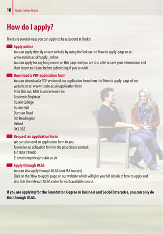 10 Ruskin College Oxford
How do I apply?
There are several ways you can apply to be a student at Ruskin.
Apply online
You can apply directly on our website by using the link on the‘How to apply’page or at:
www.ruskin.ac.uk/apply_online
You can apply for any long course on this page and you are also able to save your information and
then return to it later before submitting, if you so wish.
Download a PDF application form
You can download a PDF version of our application form from the‘How to apply’page of our
website or at: www.ruskin.ac.uk/application form
Print this out, fill it in and return it to:
Academic Registrar
Ruskin College
Ruskin Hall
Dunstan Road
Old Headington
Oxford
OX3 9BZ
Request an application form
We can also send an application form to you.
To receive an aplication form in the post please contact:
T: 01865 759600
E: email enquiries@ruskin.ac.uk
Apply through UCAS
You can also apply through UCAS (not MA courses).
Click on the‘How to apply’page on our website which will give you full details of how to apply and
also lists the relevant UCAS codes for each available course.
If you are applying for the Foundation Degree in Business and Social Enterprise, you can only do
this through UCAS.
 