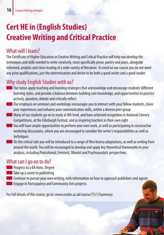 Cert HE in (English Studies)
CreativeWriting and Critical Practice
What will I learn?
The Certificate of Higher Education in CreativeWriting and Critical Practice will help you develop the
techniques and skills needed to write creatively, most specifically prose, poetry and plays, alongside
informed, analytic and close reading of a wide variety of literature.To enrol on our course you do not need
any prior qualifications, just the determination and desire to be both a good writer and a good reader.
Why study English Studies with us?
Our tutors apply teaching and learning strategies that acknowledge and encourage students’different
learning styles, and provide a balance between building core knowledge, and opportunities to practice
actively, question, debate and critically reflect
Our emphasis on seminars and workshops encourages you to interact with your fellow students, share
your experiences and enhance your communication skills, within a diverse peer group
Many of our students go on to study at MA level, and have achieved recognition in National Literary
Competitions, at the Edinburgh Festival, and as inspiring teachers in their own right
You will have ample opportunities to perform your own work, as well as participating in constructive
workshop discussions, where you are encouraged to consider the writer’s responsibilities as well as
techniques
On the critical side you will be introduced to a range of film/drama adaptations, as well as writing from
around the world.You will be encouraged to develop and apply key theoretical frameworks to your
analysis, including Postcolonial, Feminist, Marxist and Psychoanalytic perspectives.
What can I go on to do?
Progress to a BA Hons. Degree
Take up a career in publishing
Continue to pursue your own writing, with information on how to approach publishers and agents
Engage in Participatory and Community Arts projects.
For full details of this course, go to: www.ruskin.ac.uk/course/75/1/Summary
o approach publishers and agents
ummary
16 CreativeWriting at Ruskin
 