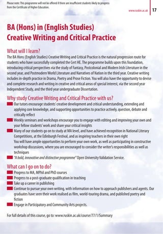 BA (Hons) in (English Studies)
CreativeWriting and Critical Practice
What will I learn?
The BA Hons (English Studies) CreativeWriting and Critical Practice is the natural progression route for
students who have successfully completed the Cert HE.The programme builds upon this foundation,
introducing critical perspectives via the study of Fantasy, Postcolonial and Modern Irish Literature in the
second year, and PostmodernWorld Literature and Narratives of Nation in the third year. Creative writing
includes in-depth practice in Drama, Poetry and Prose Fiction.You will also have the opportunity to devise
and complete research and writing in creative and critical areas of special interest, via the second year
Independent Study, and the third year undergraduate Dissertation.
Why study CreativeWriting and Critical Practice with us?
Our tutors encourage students’creative development and critical understanding, extending and
applying core knowledge, and supporting opportunities to practice actively, question, debate and
critically reflect
Weekly seminars and workshops encourage you to engage with editing and improving your own and
your fellow students’work and share your critical insights
Many of our students go on to study at MA level, and have achieved recognition in National Literary
Competitions, at the Edinburgh Festival, and as inspiring teachers in their own right
You will have ample opportunities to perform your own work, as well as participating in constructive
workshop discussions, where you are encouraged to consider the writer’s responsibilities as well as
techniques
“Abold,innovativeanddistinctiveprogramme” Open UniversityValidation Service.
What can I go on to do?
Progress to MA, MPhil and PhD courses
Progress to a post-graduate qualification in teaching
Take up a career in publishing
Continue to pursue your own writing, with information on how to approach publishers and agents. Our
graduates have seen their work realised as film, world-touring drama, and published poetry and
fiction
Engage in Participatory and Community Arts projects.
For full details of this course, go to: www.ruskin.ac.uk/course/77/1/Summary
www.ruskin.ac.uk 17
Please note:This programme will not be offered if there are insufficient students likely to progress
from the Certificate of Higher Education.
 