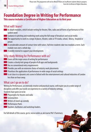 Foundation Degree inWriting for Performance
This course includes a Certificate of Higher Education as its first year
What will I learn?
In-depth modules, which include writing for theatre, film, radio and all forms of performance of the
spoken word
Guidance in pitching and marketing work using the full range of broadcast and social media
The opportunity to work in a range of places, theatre, radio orTV studio, school, library, hospital or
prison
A considerable amount of contact time with tutors. Full time students take two modules a term. Each
module runs over a whole day
A weekly tutorial to support your development.
Why studyWriting for Performance with us?
Covers all the major areas of writing for performance
Creates a closely knit group of people of all ages and backgrounds
Has no conventional entry requirements
Provides you with an extensive choice of industry work placements
Prioritises the application of performance in wide range of social settings
Is set close to a dynamic arts scene in Oxford with the entertainment and cultural industries of London
less than an hour away.
What can I go on to do?
Writing for Performance, an intensely creative and practical course, will inspire you in a wide range of
disciplines and offer you hands-on experience in a variety of industry settings.
Students have gone on to be
Playwrights for theatre and radio
Screenwriters
Writers of stand-up comedy
Performance Poets
Teachers, facilitators and workshop leaders.
For full details of this course, go to: www.ruskin.ac.uk/course/96/1/Summary
18 CreativeWriting at Ruskin
ummary
Please note:This programme will not be offered if there are insufficient students likely to progress
from the Certificate of Higher Education.
 