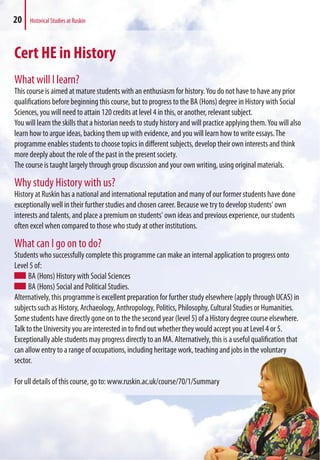 Cert HE in History
What will I learn?
This course is aimed at mature students with an enthusiasm for history.You do not have to have any prior
qualifications before beginning this course, but to progress to the BA (Hons) degree in History with Social
Sciences, you will need to attain 120 credits at level 4 in this, or another, relevant subject.
You will learn the skills that a historian needs to study history and will practice applying them.You will also
learn how to argue ideas, backing them up with evidence, and you will learn how to write essays.The
programme enables students to choose topics in different subjects, develop their own interests and think
more deeply about the role of the past in the present society.
The course is taught largely through group discussion and your own writing, using original materials.
Why study History with us?
History at Ruskin has a national and international reputation and many of our former students have done
exceptionally well in their further studies and chosen career. Because we try to develop students' own
interests and talents, and place a premium on students' own ideas and previous experience, our students
often excel when compared to those who study at other institutions.
What can I go on to do?
Students who successfully complete this programme can make an internal application to progress onto
Level 5 of:
BA (Hons) History with Social Sciences
BA (Hons) Social and Political Studies.
Alternatively, this programme is excellent preparation for further study elsewhere (apply through UCAS) in
subjects such as History, Archaeology, Anthropology, Politics, Philosophy, Cultural Studies or Humanities.
Some students have directly gone on to the the second year (level 5) of a History degree course elsewhere.
Talk to the University you are interested in to find out whether they would accept you at Level 4 or 5.
Exceptionally able students may progress directly to an MA. Alternatively, this is a useful qualification that
can allow entry to a range of occupations, including heritage work, teaching and jobs in the voluntary
sector.
For ull details of this course, go to: www.ruskin.ac.uk/course/70/1/Summary
20 Historical Studies at Ruskin
mmary
 