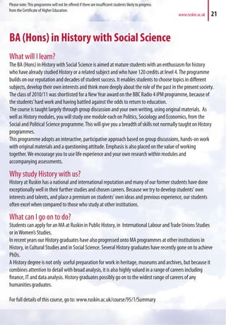 BA (Hons) in History with Social Science
What will I learn?
The BA (Hons) in History with Social Science is aimed at mature students with an enthusiasm for history
who have already studied History or a related subject and who have 120 credits at level 4.The programme
builds on our reputation and decades of student success. It enables students to choose topics in different
subjects, develop their own interests and think more deeply about the role of the past in the present society.
The class of 2010/11 was shortlisted for a NewYear award on the BBC Radio 4 iPM programme, because of
the students’hard work and having battled against the odds to return to education.
The course is taught largely through group discussion and your own writing, using original materials. As
well as History modules, you will study one module each on Politics, Sociology and Economics, from the
Social and Political Science programme.This will give you a breadth of skills not normally taught on History
programmes.
This programme adopts an interactive, participative approach based on group discussions, hands-on work
with original materials and a questioning attitude. Emphasis is also placed on the value of working
together.We encourage you to use life experience and your own research within modules and
accompanying assessments.
Why study History with us?
History at Ruskin has a national and international reputation and many of our former students have done
exceptionally well in their further studies and chosen careers. Because we try to develop students' own
interests and talents, and place a premium on students' own ideas and previous experience, our students
often excel when compared to those who study at other institutions.
What can I go on to do?
Students can apply for an MA at Ruskin in Public History, in International Labour andTrade Unions Studies
or inWomen’s Studies.
In recent years our History graduates have also progressed onto MA programmes at other institutions in
History, in Cultural Studies and in Social Science. Several History graduates have recently gone on to achieve
PhDs.
A History degree is not only useful preparation for work in heritage, museums and archives, but because it
combines attention to detail with broad analysis, it is also highly valued in a range of careers including
finance, IT and data analysis. History graduates possibly go on to the widest range of careers of any
humanities graduates.
For full details of this course, go to: www.ruskin.ac.uk/course/95/1/Summary
www.ruskin.ac.uk 21
Please note:This programme will not be offered if there are insufficient students likely to progress
from the Certificate of Higher Education.
 