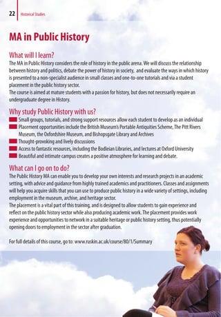 MA in Public History
What will I learn?
The MA in Public History considers the role of history in the public arena.We will discuss the relationship
between history and politics, debate the power of history in society, and evaluate the ways in which history
is presented to a non-specialist audience in small classes and one-to-one tutorials and via a student
placement in the public history sector.
The course is aimed at mature students with a passion for history, but does not necessarily require an
undergraduate degree in History.
Why study Public History with us?
Small groups, tutorials, and strong support resources allow each student to develop as an individual
Placement opportunities include the British Museum’s Portable Antiquities Scheme,The Pitt Rivers
Museum, the Oxfordshire Museum, and Bishopsgate Library and Archives
Thought-provoking and lively discussions
Access to fantastic resources, including the Bodleian Libraries, and lectures at Oxford University
Beautiful and intimate campus creates a positive atmosphere for learning and debate.
What can I go on to do?
The Public History MA can enable you to develop your own interests and research projects in an academic
setting, with advice and guidance from highly trained academics and practitioners. Classes and assignments
will help you acquire skills that you can use to produce public history in a wide variety of settings, including
employment in the museum, archive, and heritage sector.
The placement is a vital part of this training, and is designed to allow students to gain experience and
reflect on the public history sector while also producing academic work.The placement provides work
experience and opportunities to network in a suitable heritage or public history setting, thus potentially
opening doors to employment in the sector after graduation.
For full details of this course, go to: www.ruskin.ac.uk/course/80/1/Summary
22 Historical Studies
to allow students to gain experience and
emic work.The placement provides work
e or public history setting, thus potentially
/80/1/Summary
 