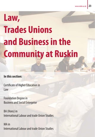 Law,
Trades Unions
and Business in the
Community at Ruskin
In this section:
Certificate of Higher Education in
Law
Foundation Degree in
Business and Social Enterprise
BA (Hons) in
International Labour and trade Union Studies
MA in
International Labour and trade Union Studies
www.ruskin.ac.uk 23
 