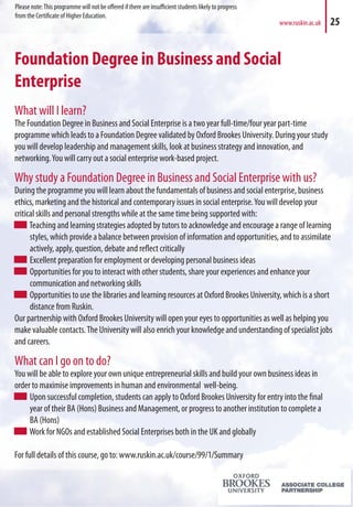 Foundation Degree in Business and Social
Enterprise
What will I learn?
The Foundation Degree in Business and Social Enterprise is a two year full-time/four year part-time
programme which leads to a Foundation Degree validated by Oxford Brookes University. During your study
you will develop leadership and management skills, look at business strategy and innovation, and
networking.You will carry out a social enterprise work-based project.
Why study a Foundation Degree in Business and Social Enterprise with us?
During the programme you will learn about the fundamentals of business and social enterprise, business
ethics, marketing and the historical and contemporary issues in social enterprise.You will develop your
critical skills and personal strengths while at the same time being supported with:
Teaching and learning strategies adopted by tutors to acknowledge and encourage a range of learning
styles, which provide a balance between provision of information and opportunities, and to assimilate
actively, apply, question, debate and reflect critically
Excellent preparation for employment or developing personal business ideas
Opportunities for you to interact with other students, share your experiences and enhance your
communication and networking skills
Opportunities to use the libraries and learning resources at Oxford Brookes University, which is a short
distance from Ruskin.
Our partnership with Oxford Brookes University will open your eyes to opportunities as well as helping you
make valuable contacts.The University will also enrich your knowledge and understanding of specialist jobs
and careers.
What can I go on to do?
You will be able to explore your own unique entrepreneurial skills and build your own business ideas in
order to maximise improvements in human and environmental well-being.
Upon successful completion, students can apply to Oxford Brookes University for entry into the final
year of their BA (Hons) Business and Management, or progress to another institution to complete a
BA (Hons)
Work for NGOs and established Social Enterprises both in the UK and globally
For full details of this course, go to: www.ruskin.ac.uk/course/99/1/Summary
www.ruskin.ac.uk 25
Please note:This programme will not be offered if there are insufficient students likely to progress
from the Certificate of Higher Education.
 