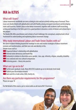 MA in ILTUS
What will I learn?
Labour movements worldwide are seen as being in crisis and are actively seeking ways of renewal.These
issues are closely linked with globalisation and with fluidity among emergent transitional and developing
states and countries. Ruskin’s place in the labour movement, together with academic staff researching,
writing and teaching in the field, puts it in a good position to become a centre of debate and scholarship in
this project.
The Ruskin MA offers practitioners and scholars of such challenges the conceptual, analytical and critical
framework for understanding and explaining labour movement change.
Why study International Labour andTrade Union Studies with us?
We stretch student thinking beyond the‘envelope’to new and creative strategies of labour movement
renewal and transformation, and their own role and identity in this.
Debate issues such as:
Organised labour’s relationship with globalisation
Internal union democracy and leadership
Inclusively in relation to diversities across gender, class, age, ethnicity, religion, sexuality, disability
Cross national and cross cultural comparisons
Achieving praxis – theory into practice
What can I go on to do?
Further post-graduate study. Many MA ILTUS students go on to doctorate-level study
Publish your dissertation research
Gain work for a trade union, NGO, charity etc.
Are there any particular requirements for this programme?
Please see page 10
For full details of this course, go to: www.ruskin.ac.uk/course/84/1/Summary
www.ruskin.ac.uk 27
skin.ac.uk/course/84/1/Summary
 