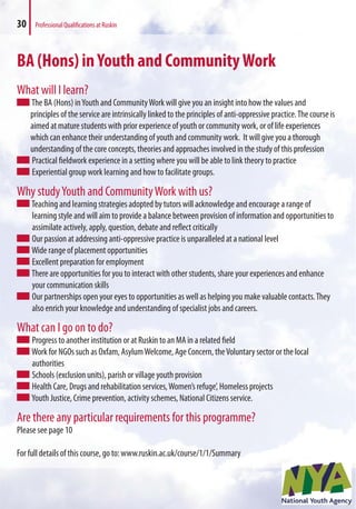 30 Professional Qualifications at Ruskin
BA (Hons) inYouth and CommunityWork
What will I learn?
The BA (Hons) inYouth and CommunityWork will give you an insight into how the values and
principles of the service are intrinsically linked to the principles of anti-oppressive practice.The course is
aimed at mature students with prior experience of youth or community work, or of life experiences
which can enhance their understanding of youth and community work. It will give you a thorough
understanding of the core concepts, theories and approaches involved in the study of this profession
Practical fieldwork experience in a setting where you will be able to link theory to practice
Experiential group work learning and how to facilitate groups.
Why studyYouth and CommunityWork with us?
Teaching and learning strategies adopted by tutors will acknowledge and encourage a range of
learning style and will aim to provide a balance between provision of information and opportunities to
assimilate actively, apply, question, debate and reflect critically
Our passion at addressing anti-oppressive practice is unparalleled at a national level
Wide range of placement opportunities
Excellent preparation for employment
There are opportunities for you to interact with other students, share your experiences and enhance
your communication skills
Our partnerships open your eyes to opportunities as well as helping you make valuable contacts.They
also enrich your knowledge and understanding of specialist jobs and careers.
What can I go on to do?
Progress to another institution or at Ruskin to an MA in a related field
Work for NGOs such as Oxfam, AsylumWelcome, Age Concern, theVoluntary sector or the local
authorities
Schools (exclusion units), parish or village youth provision
Health Care, Drugs and rehabilitation services,Women’s refuge’, Homeless projects
Youth Justice, Crime prevention, activity schemes, National Citizens service.
Are there any particular requirements for this programme?
Please see page 10
For full details of this course, go to: www.ruskin.ac.uk/course/1/1/Summary
 