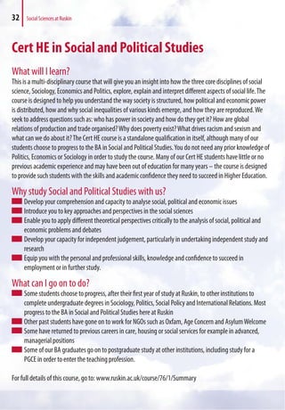 32 Social Sciences at Ruskin
Cert HE in Social and Political Studies
What will I learn?
This is a multi-disciplinary course that will give you an insight into how the three core disciplines of social
science, Sociology, Economics and Politics, explore, explain and interpret different aspects of social life.The
course is designed to help you understand the way society is structured, how political and economic power
is distributed, how and why social inequalities of various kinds emerge, and how they are reproduced.We
seek to address questions such as: who has power in society and how do they get it? How are global
relations of production and trade organised?Why does poverty exist?What drives racism and sexism and
what can we do about it?The Cert HE course is a standalone qualification in itself, although many of our
students choose to progress to the BA in Social and Political Studies.You do not need any prior knowledge of
Politics, Economics or Sociology in order to study the course. Many of our Cert HE students have little or no
previous academic experience and may have been out of education for many years – the course is designed
to provide such students with the skills and academic confidence they need to succeed in Higher Education.
Why study Social and Political Studies with us?
Develop your comprehension and capacity to analyse social, political and economic issues
Introduce you to key approaches and perspectives in the social sciences
Enable you to apply different theoretical perspectives critically to the analysis of social, political and
economic problems and debates
Develop your capacity for independent judgement, particularly in undertaking independent study and
research
Equip you with the personal and professional skills, knowledge and confidence to succeed in
employment or in further study.
What can I go on to do?
Some students choose to progress, after their first year of study at Ruskin, to other institutions to
complete undergraduate degrees in Sociology, Politics, Social Policy and International Relations. Most
progress to the BA in Social and Political Studies here at Ruskin
Other past students have gone on to work for NGOs such as Oxfam, Age Concern and AsylumWelcome
Some have returned to previous careers in care, housing or social services for example in advanced,
managerial positions
Some of our BA graduates go on to postgraduate study at other institutions, including study for a
PGCE in order to enter the teaching profession.
For full details of this course, go to: www.ruskin.ac.uk/course/76/1/Summary
 