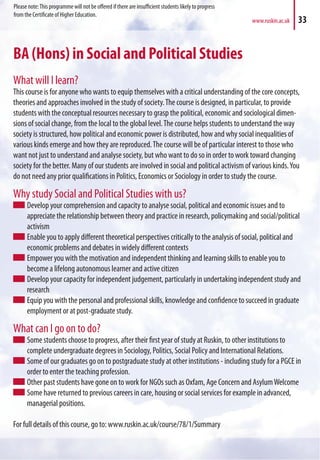 www.ruskin.ac.uk 33
BA (Hons) in Social and Political Studies
What will I learn?
This course is for anyone who wants to equip themselves with a critical understanding of the core concepts,
theories and approaches involved in the study of society.The course is designed, in particular, to provide
students with the conceptual resources necessary to grasp the political, economic and sociological dimen-
sions of social change, from the local to the global level.The course helps students to understand the way
society is structured, how political and economic power is distributed, how and why social inequalities of
various kinds emerge and how they are reproduced.The course will be of particular interest to those who
want not just to understand and analyse society, but who want to do so in order to work toward changing
society for the better. Many of our students are involved in social and political activism of various kinds.You
do not need any prior qualifications in Politics, Economics or Sociology in order to study the course.
Why study Social and Political Studies with us?
Develop your comprehension and capacity to analyse social, political and economic issues and to
appreciate the relationship between theory and practice in research, policymaking and social/political
activism
Enable you to apply different theoretical perspectives critically to the analysis of social, political and
economic problems and debates in widely different contexts
Empower you with the motivation and independent thinking and learning skills to enable you to
become a lifelong autonomous learner and active citizen
Develop your capacity for independent judgement, particularly in undertaking independent study and
research
Equip you with the personal and professional skills, knowledge and confidence to succeed in graduate
employment or at post-graduate study.
What can I go on to do?
Some students choose to progress, after their first year of study at Ruskin, to other institutions to
complete undergraduate degrees in Sociology, Politics, Social Policy and International Relations.
Some of our graduates go on to postgraduate study at other institutions - including study for a PGCE in
order to enter the teaching profession.
Other past students have gone on to work for NGOs such as Oxfam, Age Concern and AsylumWelcome
Some have returned to previous careers in care, housing or social services for example in advanced,
managerial positions.
For full details of this course, go to: www.ruskin.ac.uk/course/78/1/Summary
Please note:This programme will not be offered if there are insufficient students likely to progress
from the Certificate of Higher Education.
 