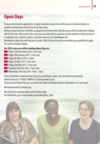 Open Days
If you are interested in applying for a higher education course (not an MA course) at Ruskin College we
would recommend you attend one of our Open Days.
During an Open Day you will follow a programme of events that will allow you to find out about the College,
talk to the tutors who teach on the course you are interested in, speak to current students to find out what it
is really like to be a Ruskin student, and look round our new Headington site.
Attending an Open Day will help you to make a fully informed decision on whether you would like to apply
for a place at Ruskin College.
For 2015 entry we will be holding Open Days on:
Friday 12th December 2014: 11am start.
Friday 30th January 2015: 11am start.
Friday 6th March 2015: 6-8pm.
Friday 1st May 2015: 11am start.
Friday 29th May 2015: 11am start.
Saturday 20th June 2015: 11am start.
Wednesday 29th July 2015: 11am – 1pm.
If you would like to attend an Open Day you should book a place.You can do this by contacting
Hannah Jones at:T: 01865 759604 or E: hjones@ruskin.ac.uk
If you are near Ruskin Hall, you can call in and make a booking in person at Reception. It is up to you!
We look forward to meeting you.
We will also be running subject specificTatser Days.
For full details, go to: www.ruskin.ac.uk/study/open_days
www.ruskin.ac.uk 35
 