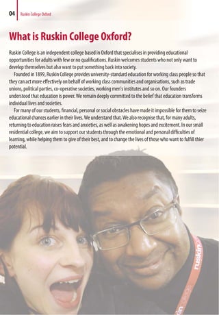 What is Ruskin College Oxford?
Ruskin College is an independent college based in Oxford that specialises in providing educational
opportunities for adults with few or no qualifications. Ruskin welcomes students who not only want to
develop themselves but also want to put something back into society.
Founded in 1899, Ruskin College provides university-standard education for working class people so that
they can act more effectively on behalf of working class communities and organisations, such as trade
unions, political parties, co-operative societies, working men's institutes and so on. Our founders
understood that education is power.We remain deeply committed to the belief that education transforms
individual lives and societies.
For many of our students, financial, personal or social obstacles have made it impossible for them to seize
educational chances earlier in their lives.We understand that.We also recognise that, for many adults,
returning to education raises fears and anxieties, as well as awakening hopes and excitement. In our small
residential college, we aim to support our students through the emotional and personal difficulties of
learning, while helping them to give of their best, and to change the lives of those who want to fulfill thier
potential.
04 Ruskin College Oxford
 