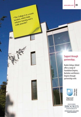 Support through
partnerships.
Ruskin College, Oxford
offers a range of
Foundation Degrees,
Bachelors and Masters
Degrees through
partnerships with:
www.ruskin.ac.uk 05
 
