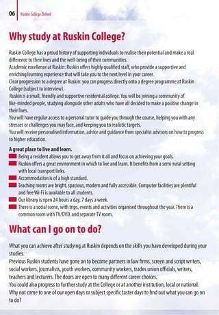 06 Ruskin College Oxford
Why study at Ruskin College?
Ruskin College has a proud history of supporting individuals to realise their potential and make a real
difference to their lives and the well-being of their communities.
Academic excellence at Ruskin: Ruskin offers highly qualified staff, who provide a supportive and
enriching learning experience that will take you to the next level in your career.
Clear progression to a degree at Ruskin: you can progress directly onto a degree programme at Ruskin
College (subject to interview).
Ruskin is a small, friendly and supportive residential college.You will be joining a community of
like-minded people, studying alongside other adults who have all decided to make a positive change in
their lives.
You will have regular access to a personal tutor to guide you through the course, helping you with any
stresses or challenges you may face, and keeping you to realistic targets.
You will receive personalised information, advice and guidance from specialist advisors on how to progress
to higher education.
A great place to live and learn.
Being a resident allows you to get away from it all and focus on achieving your goals.
Ruskin offers a great environment in which to live and learn. It benefits from a semi-rural setting
with local transport links.
Accommodation is of a high standard.
Teaching rooms are bright, spacious, modern and fully accessible. Computer facilities are plentiful
and freeWi-Fi is available to all students.
Our library is open 24 hours a day, 7 days a week.
There is a social scene, with trips, events and activities organised throughout the year.There is a
common room withTV/DVD, and separateTV room.
What can I go on to do?
What you can achieve after studying at Ruskin depends on the skills you have developed during your
studies.
Previous Ruskin students have gone on to become partners in law firms, screen and script writers,
social workers, journalists, youth workers, community workers, trades union officials, writers,
teachers and lecturers.The doors are open to many different career choices.
You could also progress to further study at the College or at another institution, local or national.
Why not come to one of our open days or subject specific taster days to find out what you can go on
to do?
 