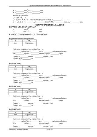 Cálculo de transformadores para pequeños equipos electrónicos
Guillermo P. Benéitez. Ingeniero 10 de 14
S3 = _________mm2
. d3 = _________mm.
S4 = _________mm2
. d4 = _________mm.
Sección del primario
I1 = Σ (Pi + Pp) / V1 .
I1 = (Pi W + Pi W . (1 – rendimiento)) / 220 Volt I1 = _________A
S1 = I1/δ S1 = _________A / _________ A/mm2
S1 = _________mm2
. d1 = _________mm.
COMPROBACIÓN DEL CALCULO
ESPACIO ÚTIL DE LA VENTANA
b = _________mm; b’ = _________mm
e = _________mm ; e’ = _________mm
ESPACIO OCUPADO POR LOS DEVANADOS
Espesor del bobinado primario
d1 M1
mm Espiras/cm
Espiras en cada capa: M1 espiras /cm . e’
_________espiras / cm . _________cm = _________espiras en cada capa.
(N1_________espiras) / (_________espiras/capa) = _________capas
Espesor = _________espiras / _________(espiras / cm)
Espesor N1 = _________cm
BOBINADO N2
d2 M2
mm Espiras/cm
Espiras en cada capa: M2 espiras /cm . e’
_________espiras / cm . _________cm = _________espiras en cada capa.
(N2_________espiras) / (_________espiras/capa) = _________capas
Espesor = _________espiras / _________(espiras / cm)
Espesor N2 = _________cm
BOBINADO N3
d3 M3
mm Espiras/cm
Espiras en cada capa: M3 espiras /cm . e’
_________espiras / cm . _________cm = _________espiras en cada capa.
(N3_________espiras) / (_________espiras/capa) = _________capas
Espesor = _________espiras / _________(espiras / cm)
Espesor N3 = _________cm
BOBINADO N4
d4 M4
mm Espiras/cm
Espiras en cada capa: M4 espiras /cm . e’
_________espiras / cm . _________cm = _________espiras en cada capa.
(N4_________espiras) / (_________espiras/capa) = _________capas
Espesor = _________espiras / _________(espiras / cm)
 