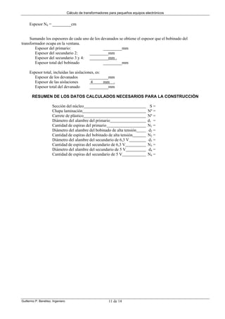 Cálculo de transformadores para pequeños equipos electrónicos
Guillermo P. Benéitez. Ingeniero 11 de 14
Espesor N4 = _________cm
Sumando los espesores de cada uno de los devanados se obtiene el espesor que el bobinado del
transformador ocupa en la ventana.
Espesor del primario: _________mm
Espesor del secundario 2: _________mm
Espesor del secundario 3 y 4: _________mm .
Espesor total del bobinado _________mm
Espesor total, incluidas las aislaciones, es:
Espesor de los devanados _________mm
Espesor de las aislaciones 4 mm .
Espesor total del devanado _________mm
RESUMEN DE LOS DATOS CALCULADOS NECESARIOS PARA LA CONSTRUCCIÓN
Sección del núcleo S =
Chapa laminación Nº =
Carrete de plástico Nº =
Diámetro del alambre del primario d1 =
Cantidad de espiras del primario N1 =
Diámetro del alambre del bobinado de alta tensión d2 =
Cantidad de espiras del bobinado de alta tensión N2 =
Diámetro del alambre del secundario de 6,3 V d3 =
Cantidad de espiras del secundario de 6,3 V N3 =
Diámetro del alambre del secundario de 5 V d4 =
Cantidad de espiras del secundario de 5 V N4 =
 