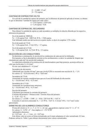 Cálculo de transformadores para pequeños equipos electrónicos
Guillermo P. Benéitez. Ingeniero 4 de 14
N = 11.000 / 15 cm2
N = 733 espiras.
CANTIDAD DE ESPIRAS POR VOLTIO
Si se divide la cantidad de espiras del primario, por la diferencia de potencial aplicada al mismo, se obtiene
lo que se denomina “cantidad de espiras por cada voltio”.
n = (733 espiras) / (220 Volt)
n = 3,34 espiras / Volt
CANTIDAD DE ESPIRAS DEL SECUNDARIO
Para obtener la cantidad de espiras en cada secundario se multiplica la relación obtenida por la respectiva
diferencia de potencial.
En el devanado de 1000Volt:
N2 = 3,34 espiras/Volt . 1000 Volt N2 = 3340 espiras.
Este bobinado tendrá una derivación en su punto medio, es decir al completar 1570 vueltas.
En el devanado de 5 Volt:
N3 = 3,34 espiras/Volt . 5 Volt N3 = 17 espiras.
En el devanado de 6,3 Volt:
N4 = 3,34 espiras/Volt . 6,3 Volt N4 = 21 espiras.
SELECCIÓN DE LOS CONDUCTORES
Se determina a continuación, la sección de los conductores de cada uno de los bobinados.
Previamente se fija la densidad de corriente en los arrollamientos, es decir, la cantidad de Ampere que
circularán por cada mm2
de sección del conductor.
La experiencia obtenida en la construcción de transformadores para baja potencia, aconseja utilizar un
valor que oscila entre 2 y 4 A/mm2
.
En este caso adoptamos δ = 4 A/mm2
Secundario de alta tensión:
Admitiendo que circulan 4A/mm2
, para que circule 0,20A es necesaria una sección de: S1 = I1/δ.
En valores: S2 = 0,2A/(4A/mm2
) S2 = 0,05 mm2
.
Secundario de 5 Volt:
Asumiendo las mismas consideraciones que en el caso del bobinado de alta tensión:
S3 = 3A/(4A/mm2
) S3 = 0,75 mm2
.
Secundario de 6,3 Volt:
Asumiendo las consideraciones anteriores:
S4 = 3A/(4A/mm2
) S4 = 0,75 mm2
.
Sección del primario
Calculamos previamente la corriente del primario:
Corriente del primario = Potencia total / Tensión eficaz del primario.
I1 = Σ (Pi + Pp) / V1 .
En valores: I1 = (134W + 134W . (1 – 0,9)) / 220 Volt I1 = 0,67 A
Conocido el valor de la intensidad: S1 = I1/δ S1 = 0,67 A / 4 A/mm2
S1 = 0,17 mm2
(valor
aproximado).
DIÁMETRO DE LOS ALAMBRES CONDUCTORES
El área del círculo es: S = π . r2
, ó : S = π . (d / 2) 2
, que podemos expresar como: S = π . d 2
/ 4 .
En valores: S = 0,785 . d 2
. Esto implica: d = √ S / 0,785
Aplicándola obtenemos:
d2 = 0,25 mm ; d3 - 4 = 1 mm ; d1 = 0,47 mm
Este último valor no existe en forma normalizada, por lo tanto adoptamos el valor normalizado: 0,5 mm.
Podemos utilizar la Tabla 3, para obtener directamente estos valores normalizados.
 
