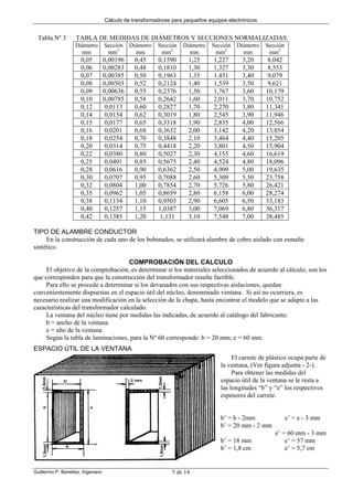 Cálculo de transformadores para pequeños equipos electrónicos
Guillermo P. Benéitez. Ingeniero 5 de 14
Tabla Nº 3 TABLA DE MEDIDAS DE DIÁMETROS Y SECCIONES NORMALIZADAS.
Diámetro
mm
Sección
mm2
Diámetro
mm
Sección
mm2
Diámetro
mm
Sección
mm2
Diámetro
mm
Sección
mm2
0,05 0,00196 0,45 0,1590 1,25 1,227 3,20 8,042
0,06 0,00283 0,48 0,1810 1,30 1,327 3,30 8,553
0,07 0,00385 0,50 0,1963 1,35 1,431 3,40 9,079
0,08 0,00503 0,52 0,2124 1,40 1,539 3,50 9,621
0,09 0,00636 0,55 0,2376 1,50 1,767 3,60 10,179
0,10 0,00785 0,58 0,2642 1,60 2,011 3,70 10,752
0,12 0,0113 0,60 0,2827 1,70 2,270 3,80 11,341
0,14 0,0154 0,62 0,3019 1,80 2,545 3,90 11,946
0,15 0,0177 0,65 0,3318 1,90 2,835 4,00 12,566
0,16 0,0201 0,68 0,3632 2,00 3,142 4,20 13,854
0,18 0,0254 0,70 0,3848 2,10 3,464 4,40 15,205
0,20 0,0314 0,75 0,4418 2,20 3,801 4,50 15,904
0,22 0,0380 0,80 0,5027 2,30 4,155 4,60 16,619
0,25 0,0491 0,85 0,5675 2,40 4,524 4,80 18,096
0,28 0,0616 0,90 0,6362 2,50 4,909 5,00 19,635
0,30 0,0707 0,95 0,7088 2,60 5,309 5,50 23,758
0,32 0,0804 1,00 0,7854 2,70 5,726 5,80 26,421
0,35 0,0962 1,05 0,8659 2,80 6,158 6,00 28,274
0,38 0,1134 1,10 0,9503 2,90 6,605 6,50 33,183
0,40 0,1257 1,15 1,0387 3,00 7,069 6,80 36,317
0,42 0,1385 1,20 1,131 3,10 7,548 7,00 38,485
TIPO DE ALAMBRE CONDUCTOR
En la construcción de cada uno de los bobinados, se utilizará alambre de cobre aislado con esmalte
sintético.
COMPROBACIÓN DEL CALCULO
El objetivo de la comprobación, es determinar si los materiales seleccionados de acuerdo al cálculo, son los
que corresponden para que la construcción del transformador resulte factible.
Para ello se procede a determinar si los devanados con sus respectivas aislaciones, quedan
convenientemente dispuestas en el espacio útil del núcleo, denominado ventana. Si así no ocurriera, es
necesario realizar una modificación en la selección de la chapa, hasta encontrar el modelo que se adapte a las
características del transformador calculado.
La ventana del núcleo tiene por medidas las indicadas, de acuerdo al catálogo del fabricante:
b = ancho de la ventana
e = alto de la ventana
Según la tabla de laminaciones, para la Nº 60 corresponde: b = 20 mm; e = 60 mm.
ESPACIO ÚTIL DE LA VENTANA
El carrete de plástico ocupa parte de
la ventana, (Ver figura adjunta - 2-).
Para obtener las medidas del
espacio útil de la ventana se le resta a
las longitudes “b” y “e” los respectivos
espesores del carrete.
b’ = b - 2mm e’ = e - 3 mm
b’ = 20 mm - 2 mm
e’ = 60 mm - 3 mm
b’ = 18 mm e’ = 57 mm
b’ = 1,8 cm e’ = 5,7 cm
 