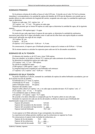 Cálculo de transformadores para pequeños equipos electrónicos
Guillermo P. Benéitez. Ingeniero 7 de 14
BOBINADO PRIMARIO
En la primera columna de la tabla se busca el valor 0,50 mm. Coincide con el valor 18,2 de la columna
inmediata y correspondiente a la cantidad de espiras del alambre de 0,50 mm de diámetro con esmalte que se
pueden ubicar en cada centímetro de longitud del carrete, ocupando una sola capa, La cantidad de espiras por
capa se determina:
Espiras en cada capa: 18,2 espiras /cm . e’
18,2 espiras / cm . 5,7 cm = 94 espiras en cada capa.
Teniendo presente que se tienen 94 espiras en cada capa se determina la cantidad de capas, de la siguiente
manera:
(733 espiras) / (94 espiras/capa) = 8 capas
En razón de que cada capa tiene el espesor de una espira, se determina la cantidad de centímetros
necesarios para alojar las 8 capas calculadas como si cada una de ellas fuera una espira alojada en sentido
transversal, aplicando una regla de tres simple.
18,2 espiras 1cm
8 espiras X cm
(8 espiras) / (18,2 espiras/cm) = 0,44 cm = 4, 4 mm.
En consecuencia, el espesor que el bobinado primario ocupa en la ventana es de 0,44cm = 4,4 mm.
De la misma manera se calculan los espesores para cada uno de los devanados secundarios.
BOBINADO DÉ ALTA TENSIÓN
El diámetro del alambre es de 0,25 mm y tiene 3340 espiras.
Para este alambre, en la tabla se obtiene 35,1 espiras por cada centímetro de arrollamiento.
Se determina la cantidad de espiras por cada capa:
(35,1espiras / cm) . 5,7 cm = 200 espiras.
Se calcula la cantidad de capas:
(3340 espiras) / (200 espiras / capa) = 17 capas.
La longitud transversal ocupada por este bobinado será entonces:
(17 espiras) / (35,1 espiras / cm) = 0,48 cm = 4,8 mm.
BOBINADO DE BAJA TENSIÓN
Se puede simplificar el cálculo, sumando las cantidades de espiras de ambos bobinados secundarios, por ser
de la misma sección de alambre.
El bobinado de 6,3 V tiene 21 espiras,
el bobinado de 5V tiene 17 espiras,
ambos bobinados tienen 38 espiras.
Diámetro del alambre 1mm.
Según la tabla caben 9,32 espiras / cm, y en cada capa se pueden devanar: (9,32 espiras / cm) . e’:
(9,32 espiras / cm) . 5,7 cm = 53 espiras.
Y la cantidad de capas se obtiene como:
(38 espiras) / (53 espiras / capa) = 0,71 capas.
De acuerdo a los datos obtenidos se comprueba que las 38 espiras caben en una sola capa.
Sumando los espesores de cada uno de los devanados se obtiene el espesor que el bobinado del
transformador ocupa en la ventana.
Espesor del primario: 4,4 mm
Espesor del secundario de alta tensión: 4,8 mm
Espesor del secundario de baja tensión: 1 mm .
Espesor total del bobinado 10,2 mm
A este espesor se le Debe adicionar el que corresponde a las aislaciones.
La experiencia de trabajo permite establecer que las aislaciones no superan los 4 mm.
En consecuencia el espesor total, incluidas las aislaciones, es:
Espesor de los devanados 10,2 mm
Espesor de las aislaciones 4 mm .
Espesor total del devanado 14,2 mm
 