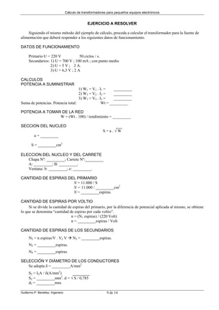 Cálculo de transformadores para pequeños equipos electrónicos
Guillermo P. Benéitez. Ingeniero 9 de 14
EJERCICIO A RESOLVER
Siguiendo el mismo método del ejemplo de cálculo, proceda a calcular el transformador para la fuente de
alimentación que deberá responder a los siguientes datos de funcionamiento.
DATOS DE FUNCIONAMIENTO
Primario U = 220 V 50 ciclos / s.
Secundarios: 1) U = 700 V ; 100 mA ; con punto medio
2) U = 5 V ; 2 A.
3) U = 6,3 V ; 2 A
CALCULOS
POTENCIA A SUMINISTRAR
1) W1 = V1 . I1 = _________
2) W2 = V2 . I2 = _________
3) W3 = V3 . I3 = _________
Suma de potencias. Potencia total: Wt = _________
POTENCIA A TOMAR DE LA RED
W = (Wt . 100) / rendimiento = _________
SECCION DEL NUCLEO
S = a . √ W
a = _________
S = _________cm2
ELECCION DEL NUCLEO Y DEL CARRETE
Chapa Nº: _________; Carrete Nº:_________
A: _________; B: _________.
Ventana: b: _________; e: _________.
CANTIDAD DE ESPIRAS DEL PRIMARIO
N = 11.000 / S
N = 11.000 / _________cm2
N = _________espiras.
CANTIDAD DE ESPIRAS POR VOLTIO
Si se divide la cantidad de espiras del primario, por la diferencia de potencial aplicada al mismo, se obtiene
lo que se denomina “cantidad de espiras por cada voltio”.
n = (N1 espiras) / (220 Volt)
n = _________espiras / Volt
CANTIDAD DE ESPIRAS DE LOS SECUNDARIOS
N2 = n espiras/V . V2 V N2 = _________espiras.
N3 = _________espiras.
N4 = _________espiras.
SELECCIÓN Y DIÁMETRO DE LOS CONDUCTORES
Se adopta δ = _________A/mm2
S2 = I2A / δ(A/mm2
)
S2 = _________mm2
. d = √ S / 0,785
d2 = _________mm.
 
