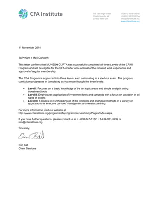 11 November 2014
To Whom It May Concern:
This letter confirms that MUNESH GUPTA has successfully completed all three Levels of the CFA®
Program and will be eligible for the CFA charter upon accrual of the required work experience and
approval of regular membership.
The CFA Program is organized into three levels, each culminating in a six-hour exam. The program
curriculum progresses in complexity as you move through the three levels:
 Level I: Focuses on a basic knowledge of the ten topic areas and simple analysis using
investment tools
 Level II: Emphasizes application of investment tools and concepts with a focus on valuation of all
types of assets
 Level III: Focuses on synthesizing all of the concepts and analytical methods in a variety of
applications for effective portfolio management and wealth planning
For more information, visit our website at
http://www.cfainstitute.org/programs/cfaprogram/courseofstudy/Pages/index.aspx.
If you have further questions, please contact us at +1-800-247-8132, +1-434-951-5499 or
info@cfainstitute.org.
Sincerely,
Eric Ball
Client Services
 