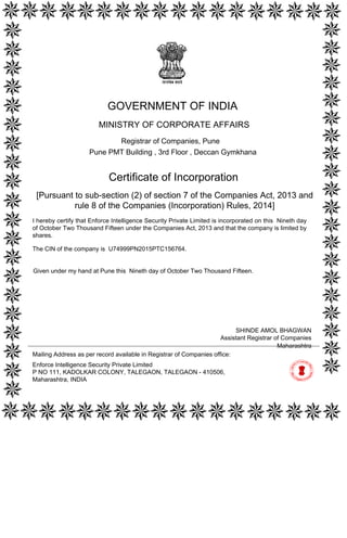 [Pursuant to sub-section (2) of section 7 of the Companies Act, 2013 and
rule 8 of the Companies (Incorporation) Rules, 2014]
Certificate of Incorporation
The CIN of the company is U74999PN2015PTC156764.
I hereby certify that Enforce Intelligence Security Private Limited is incorporated on this Nineth day
of October Two Thousand Fifteen under the Companies Act, 2013 and that the company is limited by
shares.
Mailing Address as per record available in Registrar of Companies office:
Enforce Intelligence Security Private Limited
P NO 111, KADOLKAR COLONY, TALEGAON, TALEGAON - 410506,
Maharashtra, INDIA
Maharashtra
SHINDE AMOL BHAGWAN
Assistant Registrar of Companies
GOVERNMENT OF INDIA
MINISTRY OF CORPORATE AFFAIRS
Registrar of Companies, Pune
Pune PMT Building , 3rd Floor , Deccan Gymkhana
Given under my hand at Pune this Nineth day of October Two Thousand Fifteen.
Digitally signed by Ministry of
Corporate Affairs - Govt of
India
Date: 2015.10.09 12:42:13
GMT+05:30
Signature Not Verified
 