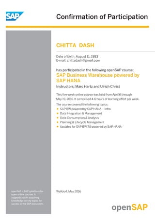 Conﬁrmation of Participation
openSAP is SAP's platform for
open online courses. It
supports you in acquiring
knowledge on key topics for
success in the SAP ecosystem.
Walldorf, May 2016
This ﬁve-week online course was held from April 6 through
May 19, 2016. It comprised 4-6 hours of learning eﬀort per week.
The course covered the following topics:
SAP BW powered by SAP HANA – Intro
Data Integration & Management
Data Consumption & Analysis
Planning & Lifecycle Management
Updates for SAP BW 7.5 powered by SAP HANA
has participated in the following openSAP course:
SAP Business Warehouse powered by
SAP HANA
Instructors: Marc Hartz and Ulrich Christ
CHITTA DASH
Date of birth: August 11, 1983
E-mail: chittadash@gmail.com
 