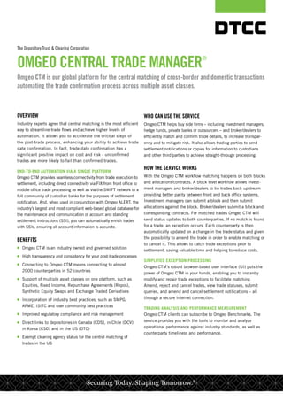 The Depository Trust & Clearing Corporation
OMGEO CENTRAL TRADE MANAGER®
OVERVIEW
Industry experts agree that central matching is the most efficient
way to streamline trade flows and achieve higher levels of
automation. It allows you to accelerate the critical steps of
the post-trade process, enhancing your ability to achieve trade
date confirmation. In fact, trade date confirmation has a
significant positive impact on cost and risk - unconfirmed
trades are more likely to fail than confirmed trades.
END-TO-END AUTOMATION VIA A SINGLE PLATFORM
Omgeo CTM provides seamless connectivity from trade execution to
settlement, including direct connectivity via FIX from front office to
middle office trade processing as well as via the SWIFT network to a
full community of custodian banks for the purposes of settlement
notification. And, when used in conjunction with Omgeo ALERT, the
industry’s largest and most compliant web-based global database for
the maintenance and communication of account and standing
settlement instructions (SSI), you can automatically enrich trades
with SSIs, ensuring all account information is accurate.
BENEFITS
■■ Omgeo CTM is an industry owned and governed solution
■■ High transparency and consistency for your post-trade processes
■■ Connecting to Omgeo CTM means connecting to almost
2000 counterparties in 52 countries
■■ Support of multiple asset classes on one platform, such as
Equities, Fixed Income, Repurchase Agreements (Repos),
Synthetic Equity Swaps and Exchange Traded Derivatives
■■ Incorporation of industry best practices, such as SMPG,
AFME, ISITC and user community best practices
■■ Improved regulatory compliance and risk management
■■ Direct links to depositories in Canada (CDS), in Chile (DCV),
in Korea (KSD) and in the US (DTC)
■■ Exempt clearing agency status for the central matching of
trades in the US 
WHO CAN USE THE SERVICE
Omgeo CTM helps buy side firms – including investment managers,
hedge funds, private banks or outsourcers – and broker/dealers to
efficiently match and confirm trade details, to increase transpar-
ency and to mitigate risk. It also allows trading parties to send
settlement notifications or copies for information to custodians
and other third parties to achieve straight-through processing.
HOW THE SERVICE WORKS
With the Omgeo CTM workflow matching happens on both blocks
and allocations/contracts. A block level workflow allows invest-
ment managers and broker/dealers to tie trades back upstream
providing better parity between front and back office systems.
Investment managers can submit a block and then submit
allocations against the block. Broker/dealers submit a block and
corresponding contracts. For matched trades Omgeo CTM will
send status updates to both counterparties. If no match is found
for a trade, an exception occurs. Each counterparty is then
automatically updated on a change in the trade status and given
the possibility to amend the trade in order to enable matching or
to cancel it. This allows to catch trade exceptions prior to
settlement, saving valuable time and helping to reduce costs.
SIMPLIFIED EXCEPTION PROCESSING
Omgeo CTM’s robust browser-based user interface (UI) puts the
power of Omgeo CTM in your hands, enabling you to instantly
modify and repair trade exceptions to facilitate matching.
Amend, reject and cancel trades, view trade statuses, submit
queries, and amend and cancel settlement notifications – all
through a secure internet connection.
TRADING ANALYSIS AND PERFORMANCE MEASUREMENT
Omgeo CTM clients can subscribe to Omgeo Benchmarks. The
service provides you with the tools to monitor and analyze
operational performance against industry standards, as well as
counterparty timeliness and performance.
Omgeo CTM is our global platform for the central matching of cross-border and domestic transactions
automating the trade confirmation process across multiple asset classes.
Securing Today. Shaping Tomorrow.®
 