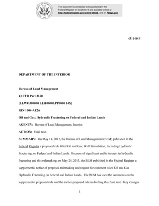 This document is scheduled to be published in the
Federal Register on 03/26/2015 and available online at
http://federalregister.gov/a/2015-06658, and on FDsys.gov
1
4310-84P
DEPARTMENT OF THE INTERIOR
Bureau of Land Management
43 CFR Part 3160
[LLWO300000 L13100000.PP0000 14X]
RIN 1004-AE26
Oil and Gas; Hydraulic Fracturing on Federal and Indian Lands
AGENCY: Bureau of Land Management, Interior.
ACTION: Final rule.
SUMMARY: On May 11, 2012, the Bureau of Land Management (BLM) published in the
Federal Register a proposed rule titled Oil and Gas; Well Stimulation, Including Hydraulic
Fracturing, on Federal and Indian Lands. Because of significant public interest in hydraulic
fracturing and this rulemaking, on May 24, 2013, the BLM published in the Federal Register a
supplemental notice of proposed rulemaking and request for comment titled Oil and Gas
Hydraulic Fracturing on Federal and Indian Lands. The BLM has used the comments on the
supplemental proposed rule and the earlier proposed rule in drafting this final rule. Key changes
 