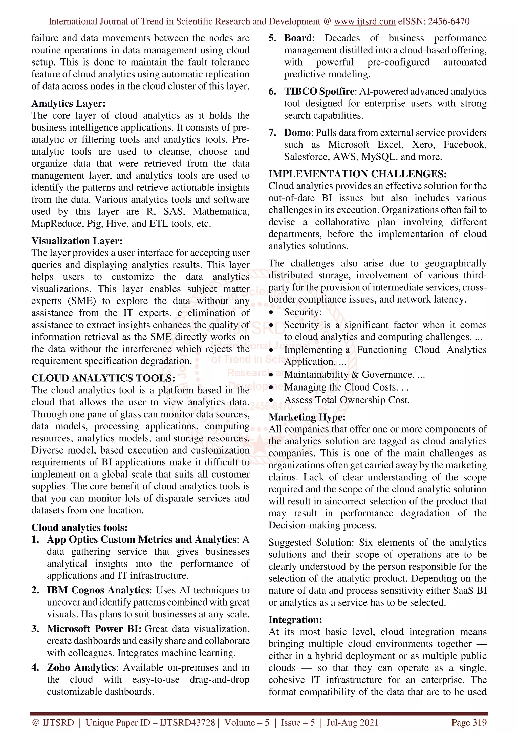 International Journal of Trend in Scientific Research and Development @ www.ijtsrd.com eISSN: 2456-6470
@ IJTSRD | Unique Paper ID – IJTSRD43728 | Volume – 5 | Issue – 5 | Jul-Aug 2021 Page 319
failure and data movements between the nodes are
routine operations in data management using cloud
setup. This is done to maintain the fault tolerance
feature of cloud analytics using automatic replication
of data across nodes in the cloud cluster of this layer.
Analytics Layer:
The core layer of cloud analytics as it holds the
business intelligence applications. It consists of pre-
analytic or filtering tools and analytics tools. Pre-
analytic tools are used to cleanse, choose and
organize data that were retrieved from the data
management layer, and analytics tools are used to
identify the patterns and retrieve actionable insights
from the data. Various analytics tools and software
used by this layer are R, SAS, Mathematica,
MapReduce, Pig, Hive, and ETL tools, etc.
Visualization Layer:
The layer provides a user interface for accepting user
queries and displaying analytics results. This layer
helps users to customize the data analytics
visualizations. This layer enables subject matter
experts (SME) to explore the data without any
assistance from the IT experts. e elimination of
assistance to extract insights enhances the quality of
information retrieval as the SME directly works on
the data without the interference which rejects the
requirement specification degradation.
CLOUD ANALYTICS TOOLS:
The cloud analytics tool is a platform based in the
cloud that allows the user to view analytics data.
Through one pane of glass can monitor data sources,
data models, processing applications, computing
resources, analytics models, and storage resources.
Diverse model, based execution and customization
requirements of BI applications make it difficult to
implement on a global scale that suits all customer
supplies. The core benefit of cloud analytics tools is
that you can monitor lots of disparate services and
datasets from one location.
Cloud analytics tools:
1. App Optics Custom Metrics and Analytics: A
data gathering service that gives businesses
analytical insights into the performance of
applications and IT infrastructure.
2. IBM Cognos Analytics: Uses AI techniques to
uncover and identify patterns combined with great
visuals. Has plans to suit businesses at any scale.
3. Microsoft Power BI: Great data visualization,
create dashboards and easilyshare and collaborate
with colleagues. Integrates machine learning.
4. Zoho Analytics: Available on-premises and in
the cloud with easy-to-use drag-and-drop
customizable dashboards.
5. Board: Decades of business performance
management distilled into a cloud-based offering,
with powerful pre-configured automated
predictive modeling.
6. TIBCO Spotfire: AI-powered advanced analytics
tool designed for enterprise users with strong
search capabilities.
7. Domo: Pulls data from external service providers
such as Microsoft Excel, Xero, Facebook,
Salesforce, AWS, MySQL, and more.
IMPLEMENTATION CHALLENGES:
Cloud analytics provides an effective solution for the
out-of-date BI issues but also includes various
challenges in its execution. Organizations often fail to
devise a collaborative plan involving different
departments, before the implementation of cloud
analytics solutions.
The challenges also arise due to geographically
distributed storage, involvement of various third-
party for the provision of intermediate services, cross-
border compliance issues, and network latency.
• Security:
• Security is a significant factor when it comes
to cloud analytics and computing challenges. ...
• Implementing a Functioning Cloud Analytics
Application. ...
• Maintainability & Governance. ...
• Managing the Cloud Costs. ...
• Assess Total Ownership Cost.
Marketing Hype:
All companies that offer one or more components of
the analytics solution are tagged as cloud analytics
companies. This is one of the main challenges as
organizations often get carried awayby the marketing
claims. Lack of clear understanding of the scope
required and the scope of the cloud analytic solution
will result in aincorrect selection of the product that
may result in performance degradation of the
Decision-making process.
Suggested Solution: Six elements of the analytics
solutions and their scope of operations are to be
clearly understood by the person responsible for the
selection of the analytic product. Depending on the
nature of data and process sensitivity either SaaS BI
or analytics as a service has to be selected.
Integration:
At its most basic level, cloud integration means
bringing multiple cloud environments together —
either in a hybrid deployment or as multiple public
clouds — so that they can operate as a single,
cohesive IT infrastructure for an enterprise. The
format compatibility of the data that are to be used
 