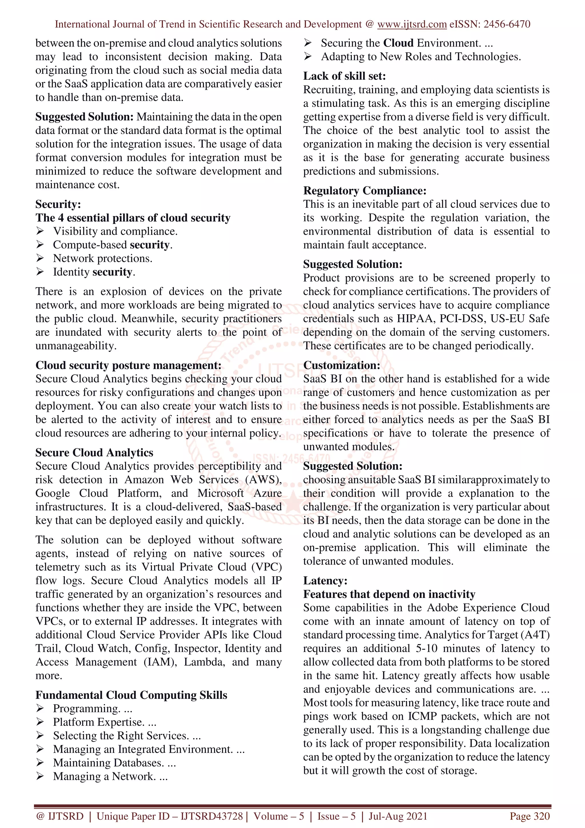 International Journal of Trend in Scientific Research and Development @ www.ijtsrd.com eISSN: 2456-6470
@ IJTSRD | Unique Paper ID – IJTSRD43728 | Volume – 5 | Issue – 5 | Jul-Aug 2021 Page 320
between the on-premise and cloud analytics solutions
may lead to inconsistent decision making. Data
originating from the cloud such as social media data
or the SaaS application data are comparatively easier
to handle than on-premise data.
Suggested Solution: Maintaining the data in the open
data format or the standard data format is the optimal
solution for the integration issues. The usage of data
format conversion modules for integration must be
minimized to reduce the software development and
maintenance cost.
Security:
The 4 essential pillars of cloud security
Visibility and compliance.
Compute-based security.
Network protections.
Identity security.
There is an explosion of devices on the private
network, and more workloads are being migrated to
the public cloud. Meanwhile, security practitioners
are inundated with security alerts to the point of
unmanageability.
Cloud security posture management:
Secure Cloud Analytics begins checking your cloud
resources for risky configurations and changes upon
deployment. You can also create your watch lists to
be alerted to the activity of interest and to ensure
cloud resources are adhering to your internal policy.
Secure Cloud Analytics
Secure Cloud Analytics provides perceptibility and
risk detection in Amazon Web Services (AWS),
Google Cloud Platform, and Microsoft Azure
infrastructures. It is a cloud-delivered, SaaS-based
key that can be deployed easily and quickly.
The solution can be deployed without software
agents, instead of relying on native sources of
telemetry such as its Virtual Private Cloud (VPC)
flow logs. Secure Cloud Analytics models all IP
traffic generated by an organization’s resources and
functions whether they are inside the VPC, between
VPCs, or to external IP addresses. It integrates with
additional Cloud Service Provider APIs like Cloud
Trail, Cloud Watch, Config, Inspector, Identity and
Access Management (IAM), Lambda, and many
more.
Fundamental Cloud Computing Skills
Programming. ...
Platform Expertise. ...
Selecting the Right Services. ...
Managing an Integrated Environment. ...
Maintaining Databases. ...
Managing a Network. ...
Securing the Cloud Environment. ...
Adapting to New Roles and Technologies.
Lack of skill set:
Recruiting, training, and employing data scientists is
a stimulating task. As this is an emerging discipline
getting expertise from a diverse field is very difficult.
The choice of the best analytic tool to assist the
organization in making the decision is very essential
as it is the base for generating accurate business
predictions and submissions.
Regulatory Compliance:
This is an inevitable part of all cloud services due to
its working. Despite the regulation variation, the
environmental distribution of data is essential to
maintain fault acceptance.
Suggested Solution:
Product provisions are to be screened properly to
check for compliance certifications. The providers of
cloud analytics services have to acquire compliance
credentials such as HIPAA, PCI-DSS, US-EU Safe
depending on the domain of the serving customers.
These certificates are to be changed periodically.
Customization:
SaaS BI on the other hand is established for a wide
range of customers and hence customization as per
the business needs is not possible. Establishments are
either forced to analytics needs as per the SaaS BI
specifications or have to tolerate the presence of
unwanted modules.
Suggested Solution:
choosing ansuitable SaaS BI similarapproximately to
their condition will provide a explanation to the
challenge. If the organization is very particular about
its BI needs, then the data storage can be done in the
cloud and analytic solutions can be developed as an
on-premise application. This will eliminate the
tolerance of unwanted modules.
Latency:
Features that depend on inactivity
Some capabilities in the Adobe Experience Cloud
come with an innate amount of latency on top of
standard processing time. Analytics for Target (A4T)
requires an additional 5-10 minutes of latency to
allow collected data from both platforms to be stored
in the same hit. Latency greatly affects how usable
and enjoyable devices and communications are. ...
Most tools for measuring latency, like trace route and
pings work based on ICMP packets, which are not
generally used. This is a longstanding challenge due
to its lack of proper responsibility. Data localization
can be opted by the organization to reduce the latency
but it will growth the cost of storage.
 